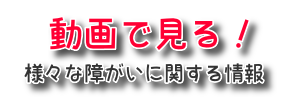 動画で見る様々な障がいに関する情報